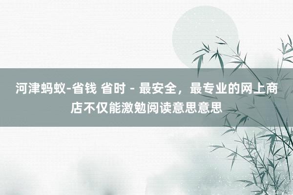 河津蚂蚁-省钱 省时 - 最安全，最专业的网上商店不仅能激勉阅读意思意思