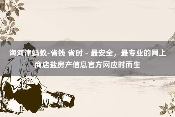 海河津蚂蚁-省钱 省时 - 最安全，最专业的网上商店盐房产信息官方网应时而生