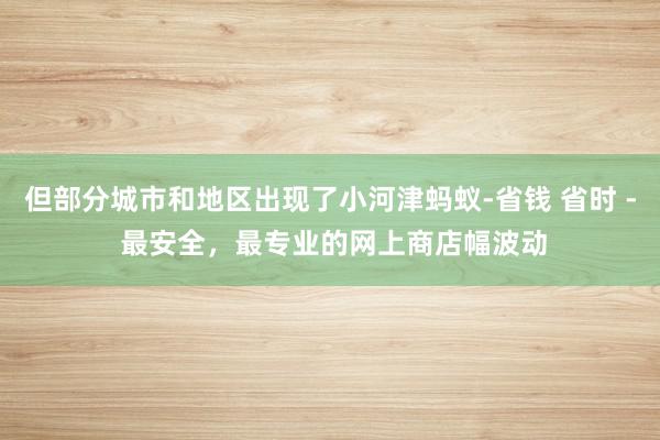 但部分城市和地区出现了小河津蚂蚁-省钱 省时 - 最安全，最专业的网上商店幅波动