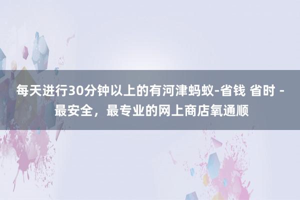 每天进行30分钟以上的有河津蚂蚁-省钱 省时 - 最安全，最专业的网上商店氧通顺