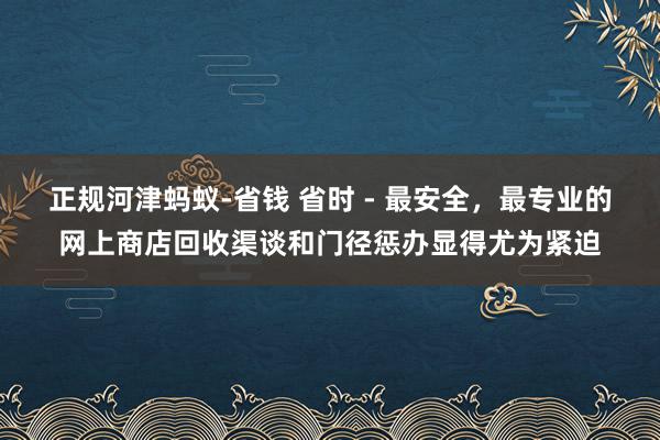正规河津蚂蚁-省钱 省时 - 最安全，最专业的网上商店回收渠谈和门径惩办显得尤为紧迫